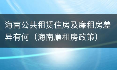 海南公共租赁住房及廉租房差异有何（海南廉租房政策）