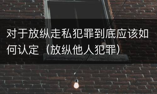 对于放纵走私犯罪到底应该如何认定（放纵他人犯罪）