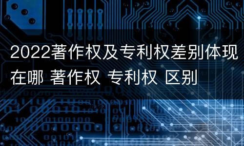 2022著作权及专利权差别体现在哪 著作权 专利权 区别