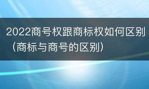 2022商号权跟商标权如何区别（商标与商号的区别）