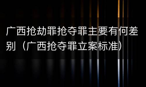 广西抢劫罪抢夺罪主要有何差别（广西抢夺罪立案标准）