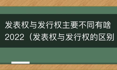 发表权与发行权主要不同有啥2022（发表权与发行权的区别）