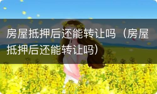 房屋抵押后还能转让吗（房屋抵押后还能转让吗）