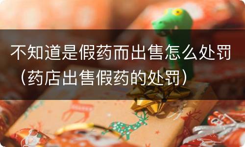 不知道是假药而出售怎么处罚（药店出售假药的处罚）