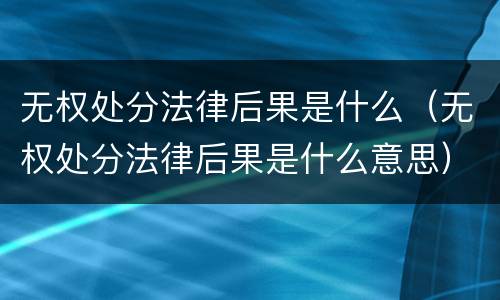 无权处分法律后果是什么（无权处分法律后果是什么意思）