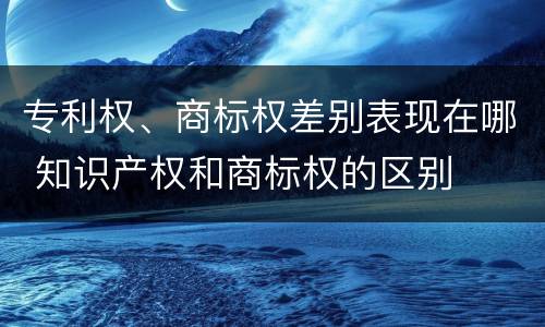 专利权、商标权差别表现在哪 知识产权和商标权的区别