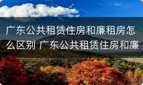 广东公共租赁住房和廉租房怎么区别 广东公共租赁住房和廉租房怎么区别呢
