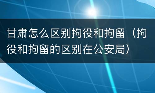 甘肃怎么区别拘役和拘留（拘役和拘留的区别在公安局）
