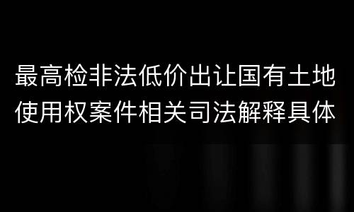 最高检非法低价出让国有土地使用权案件相关司法解释具体是什么主要内容
