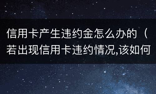 信用卡产生违约金怎么办的（若出现信用卡违约情况,该如何处理）