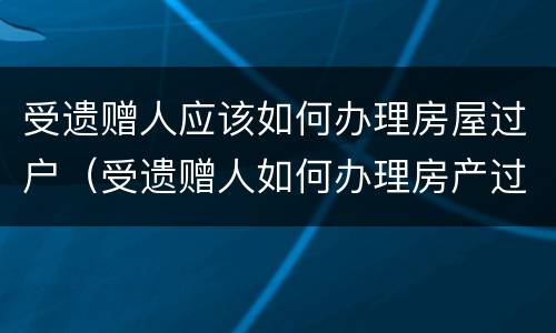 受遗赠人应该如何办理房屋过户（受遗赠人如何办理房产过户）