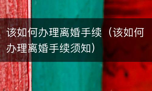 该如何办理离婚手续（该如何办理离婚手续须知）