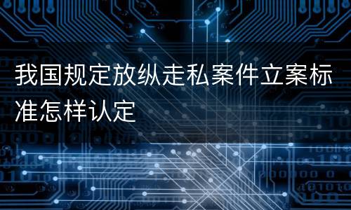 我国规定放纵走私案件立案标准怎样认定