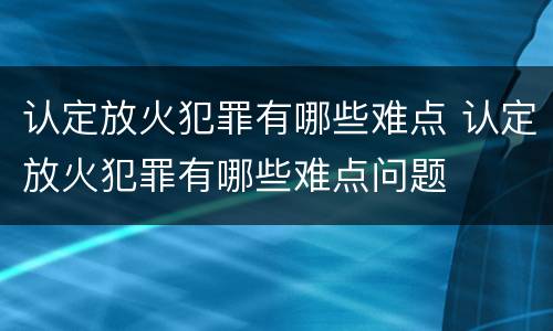 认定放火犯罪有哪些难点 认定放火犯罪有哪些难点问题