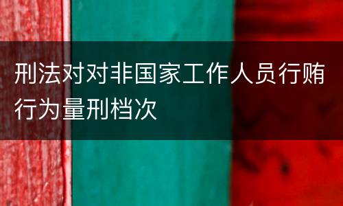 刑法对对非国家工作人员行贿行为量刑档次