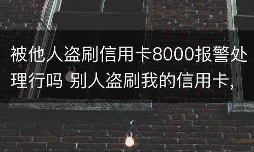 被他人盗刷信用卡8000报警处理行吗 别人盗刷我的信用卡,报警不给立案