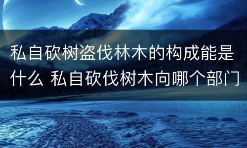 私自砍树盗伐林木的构成能是什么 私自砍伐树木向哪个部门投诉