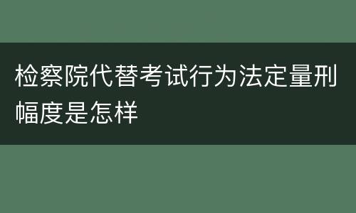 检察院代替考试行为法定量刑幅度是怎样