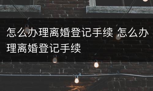 怎么办理离婚登记手续 怎么办理离婚登记手续
