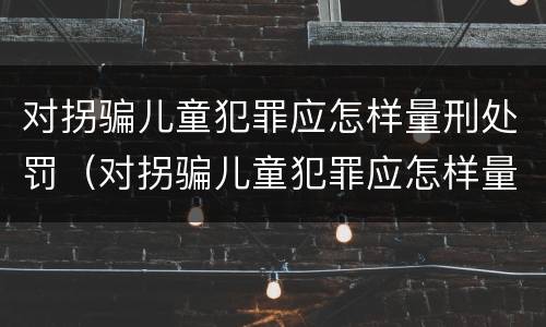 对拐骗儿童犯罪应怎样量刑处罚（对拐骗儿童犯罪应怎样量刑处罚呢）