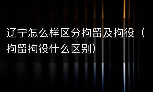 辽宁怎么样区分拘留及拘役（拘留拘役什么区别）