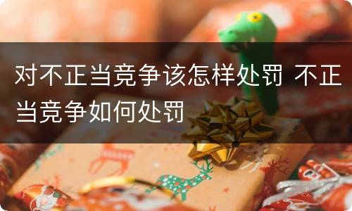 对不正当竞争该怎样处罚 不正当竞争如何处罚