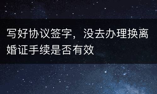 写好协议签字，没去办理换离婚证手续是否有效
