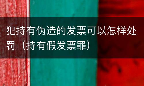 犯持有伪造的发票可以怎样处罚（持有假发票罪）