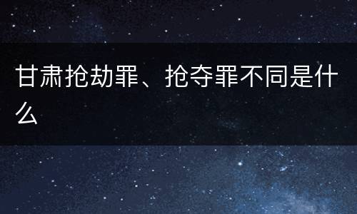 甘肃抢劫罪、抢夺罪不同是什么