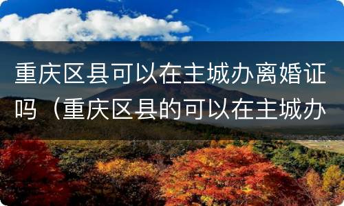 重庆区县可以在主城办离婚证吗（重庆区县的可以在主城办理离婚证吗）