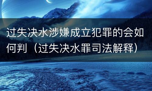 过失决水涉嫌成立犯罪的会如何判（过失决水罪司法解释）