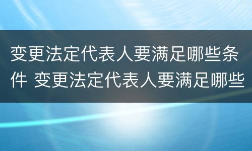 变更法定代表人要满足哪些条件 变更法定代表人要满足哪些条件呢