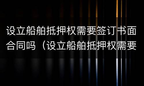 设立船舶抵押权需要签订书面合同吗（设立船舶抵押权需要签订书面合同吗为什么）