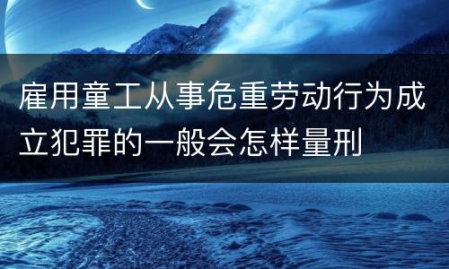 雇用童工从事危重劳动行为成立犯罪的一般会怎样量刑