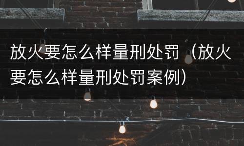 放火要怎么样量刑处罚（放火要怎么样量刑处罚案例）