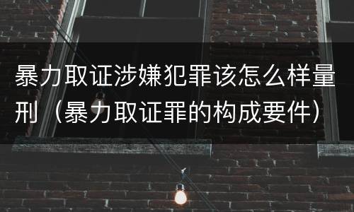 暴力取证涉嫌犯罪该怎么样量刑（暴力取证罪的构成要件）