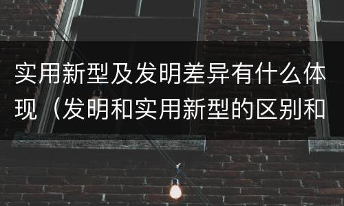 实用新型及发明差异有什么体现（发明和实用新型的区别和联系有什么）
