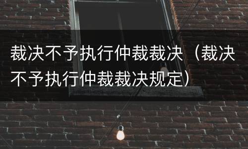 裁决不予执行仲裁裁决（裁决不予执行仲裁裁决规定）