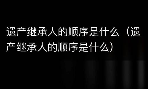 遗产继承人的顺序是什么（遗产继承人的顺序是什么）