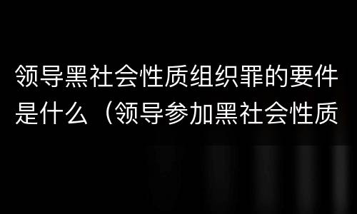 领导黑社会性质组织罪的要件是什么（领导参加黑社会性质组织罪）