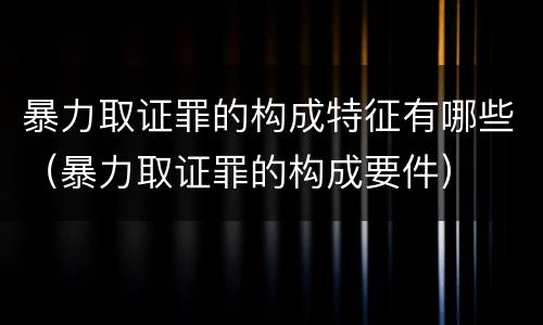 暴力取证罪的构成特征有哪些（暴力取证罪的构成要件）