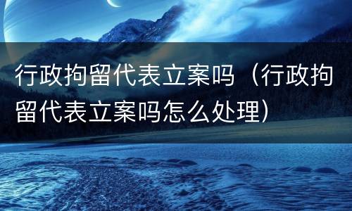 行政拘留代表立案吗（行政拘留代表立案吗怎么处理）