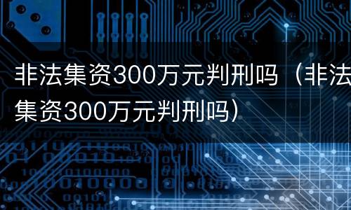 非法集资300万元判刑吗（非法集资300万元判刑吗）