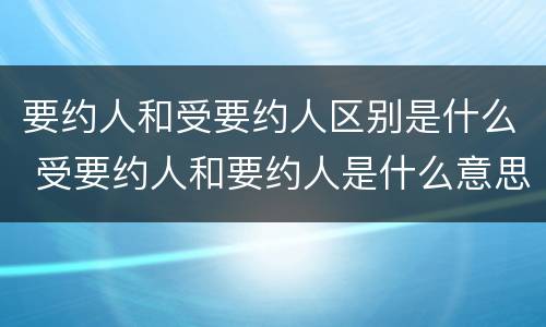 要约人和受要约人区别是什么 受要约人和要约人是什么意思
