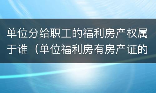 单位分给职工的福利房产权属于谁（单位福利房有房产证的所有权属于谁）