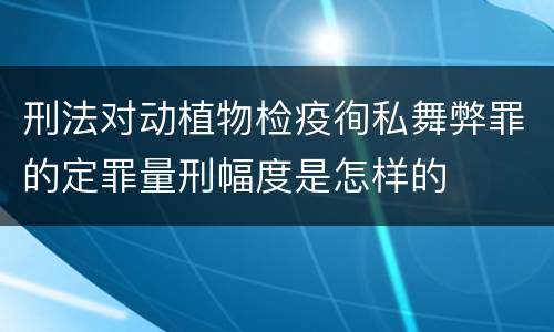 刑法对动植物检疫徇私舞弊罪的定罪量刑幅度是怎样的