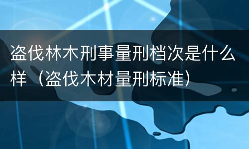 盗伐林木刑事量刑档次是什么样（盗伐木材量刑标准）
