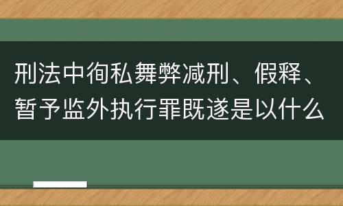 刑法中徇私舞弊减刑、假释、暂予监外执行罪既遂是以什么标准量刑的