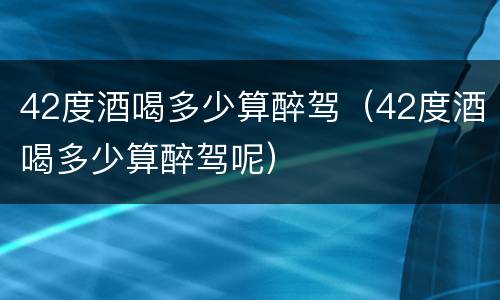 42度酒喝多少算醉驾（42度酒喝多少算醉驾呢）