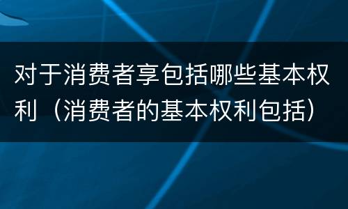 对于消费者享包括哪些基本权利（消费者的基本权利包括）